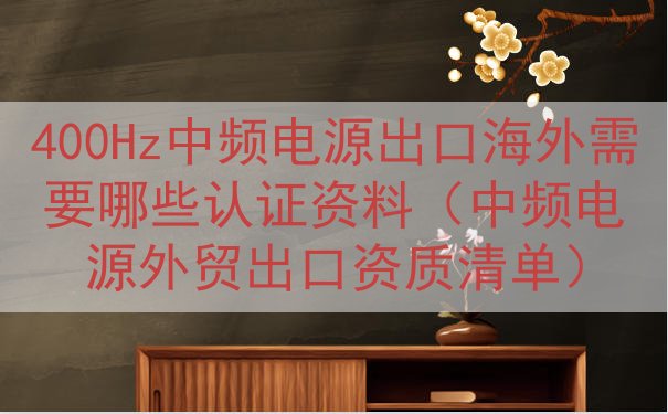 400Hz中频电源出口海外需要哪些认证资料（中频电源外贸出口资质清单）
